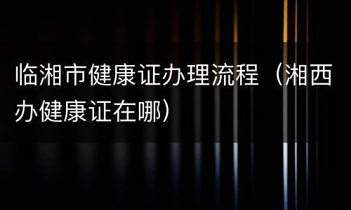 临湘市健康证办理流程（湘西办健康证在哪）