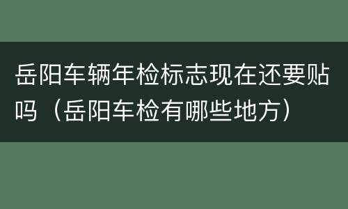岳阳车辆年检标志现在还要贴吗（岳阳车检有哪些地方）