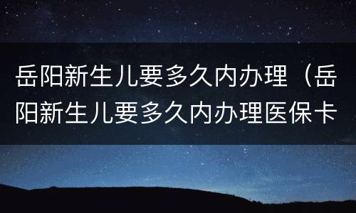 岳阳新生儿要多久内办理（岳阳新生儿要多久内办理医保卡）