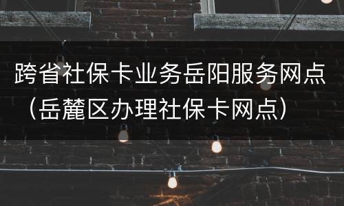 跨省社保卡业务岳阳服务网点（岳麓区办理社保卡网点）