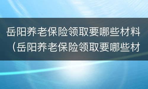 岳阳养老保险领取要哪些材料（岳阳养老保险领取要哪些材料和手续）