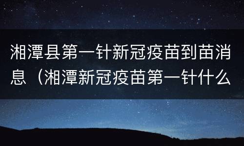 湘潭县第一针新冠疫苗到苗消息（湘潭新冠疫苗第一针什么时候结束）
