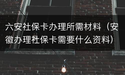 六安社保卡办理所需材料（安徽办理社保卡需要什么资料）