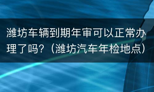 潍坊车辆到期年审可以正常办理了吗?（潍坊汽车年检地点）