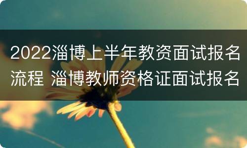 2022淄博上半年教资面试报名流程 淄博教师资格证面试报名时间