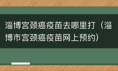 淄博宫颈癌疫苗去哪里打（淄博市宫颈癌疫苗网上预约）