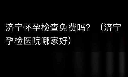 济宁怀孕检查免费吗？（济宁孕检医院哪家好）