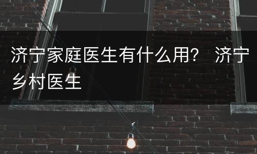 济宁家庭医生有什么用？ 济宁乡村医生
