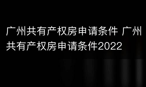 广州共有产权房申请条件 广州共有产权房申请条件2022