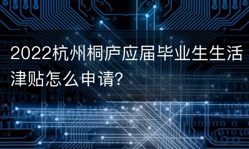 2022杭州桐庐应届毕业生生活津贴怎么申请？