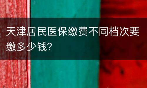 天津居民医保缴费不同档次要缴多少钱？