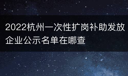 2022杭州一次性扩岗补助发放企业公示名单在哪查