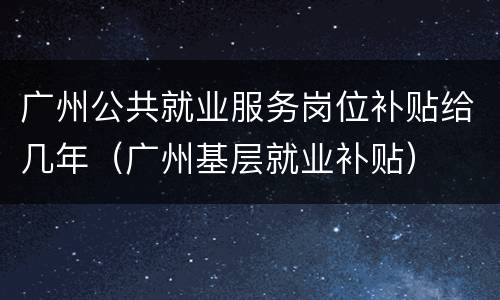 广州公共就业服务岗位补贴给几年（广州基层就业补贴）