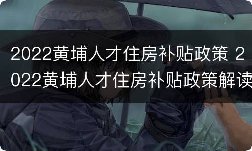 2022黄埔人才住房补贴政策 2022黄埔人才住房补贴政策解读