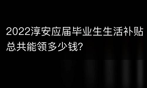 2022淳安应届毕业生生活补贴总共能领多少钱？