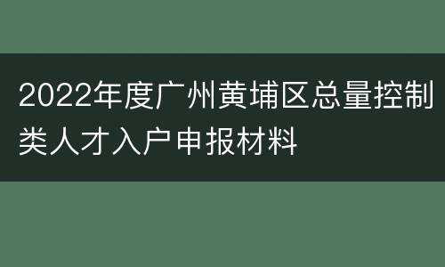 2022年度广州黄埔区总量控制类人才入户申报材料