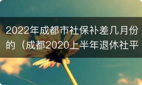 2022年成都市社保补差几月份的（成都2020上半年退休社平补差时间）
