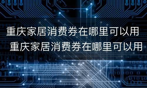 重庆家居消费券在哪里可以用 重庆家居消费券在哪里可以用啊
