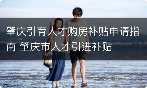 肇庆引育人才购房补贴申请指南 肇庆市人才引进补贴