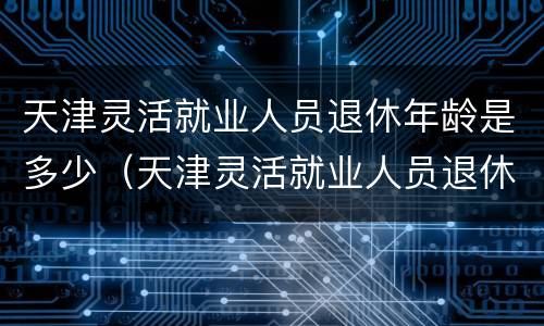 天津灵活就业人员退休年龄是多少（天津灵活就业人员退休年龄是多少啊）