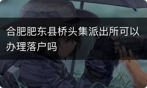 合肥肥东县桥头集派出所可以办理落户吗