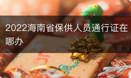 2022海南省保供人员通行证在哪办