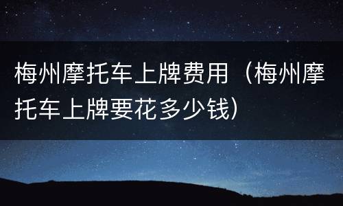 梅州摩托车上牌费用（梅州摩托车上牌要花多少钱）