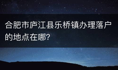 合肥市庐江县乐桥镇办理落户的地点在哪？