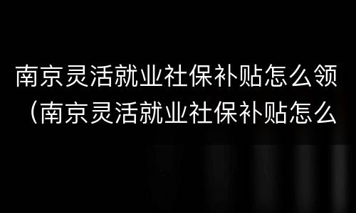 南京灵活就业社保补贴怎么领（南京灵活就业社保补贴怎么领取）