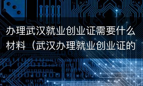 办理武汉就业创业证需要什么材料（武汉办理就业创业证的流程）