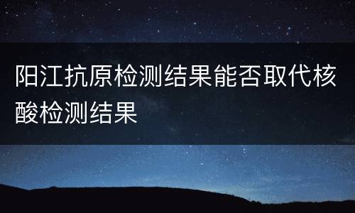 阳江抗原检测结果能否取代核酸检测结果