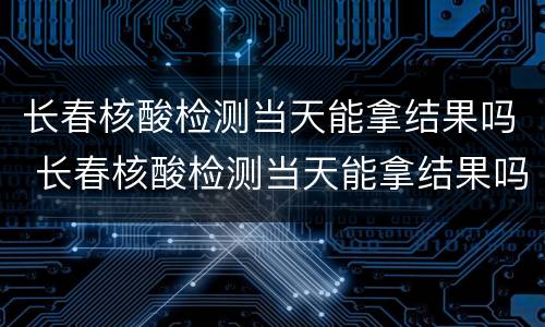 长春核酸检测当天能拿结果吗 长春核酸检测当天能拿结果吗现在