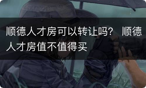 顺德人才房可以转让吗？ 顺德人才房值不值得买