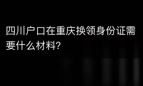 四川户口在重庆换领身份证需要什么材料？