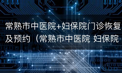 常熟市中医院+妇保院门诊恢复及预约（常熟市中医院 妇保院门诊恢复及预约电话）