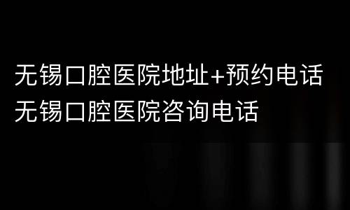 无锡口腔医院地址+预约电话 无锡口腔医院咨询电话