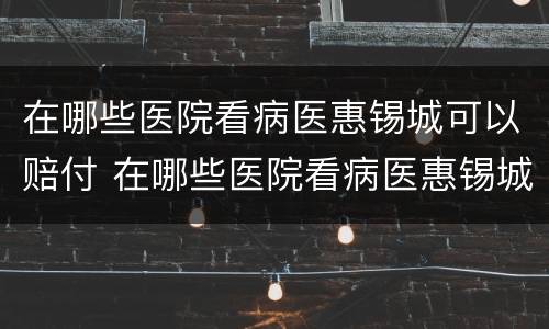 在哪些医院看病医惠锡城可以赔付 在哪些医院看病医惠锡城可以赔付医药费