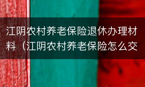 江阴农村养老保险退休办理材料（江阴农村养老保险怎么交）