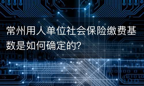 常州用人单位社会保险缴费基数是如何确定的？