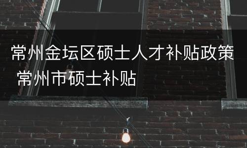 常州金坛区硕士人才补贴政策 常州市硕士补贴