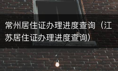常州居住证办理进度查询（江苏居住证办理进度查询）