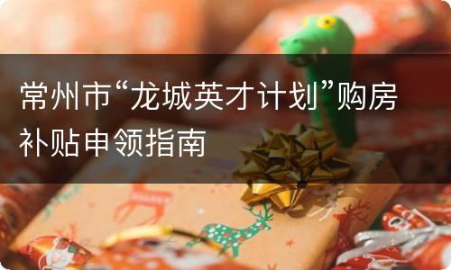 常州市“龙城英才计划”购房补贴申领指南