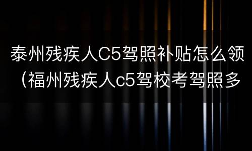 泰州残疾人C5驾照补贴怎么领（福州残疾人c5驾校考驾照多少钱）