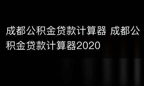 成都公积金贷款计算器 成都公积金贷款计算器2020