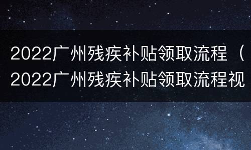 2022广州残疾补贴领取流程（2022广州残疾补贴领取流程视频）