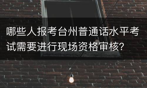 哪些人报考台州普通话水平考试需要进行现场资格审核？