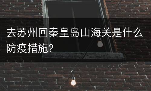 去苏州回秦皇岛山海关是什么防疫措施？