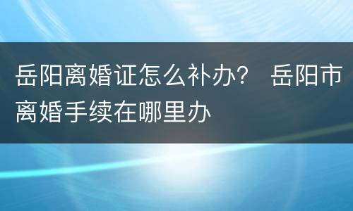岳阳离婚证怎么补办？ 岳阳市离婚手续在哪里办