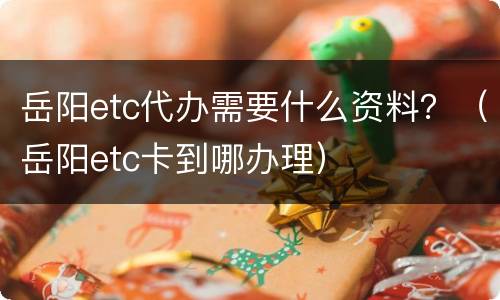 岳阳etc代办需要什么资料？（岳阳etc卡到哪办理）