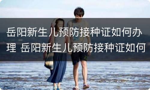 岳阳新生儿预防接种证如何办理 岳阳新生儿预防接种证如何办理手续